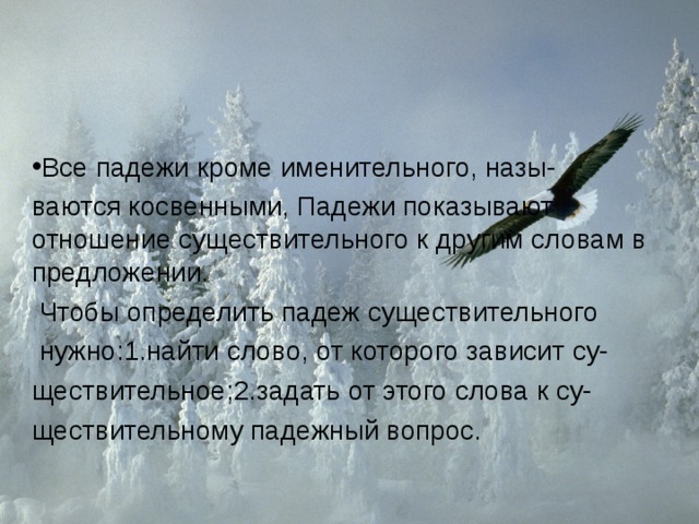 Все падежи кроме именительного, назы- ваются косвенными, Падежи показывают отношение существительного к другим словам в предложении.  Чтобы определить падеж существительного  нужно:1.найти слово, от которого зависит су- ществительное;2.задать от этого слова к су- ществительному падежный вопрос. 