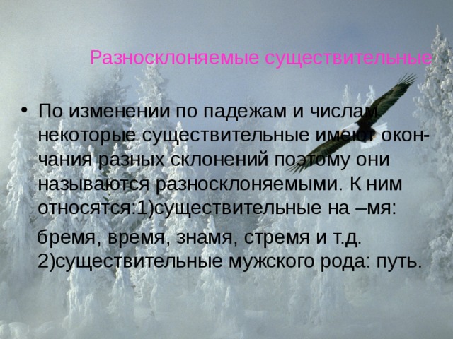 Разносклоняемые существительные По изменении по падежам и числам некоторые существительные имеют окон-чания разных склонений поэтому они называются разносклоняемыми. К ним относятся:1)существительные на –мя:  бремя, время, знамя, стремя и т.д. 2)существительные мужского рода: путь. 