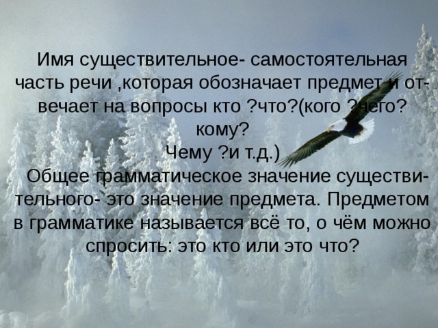 Имя существительное- самостоятельная часть речи ,которая обозначает предмет и от-вечает на вопросы кто ?что?(кого ?чего? кому?  Чему ?и т.д.)  Общее грамматическое значение существи-  тельного- это значение предмета. Предметом в грамматике называется всё то, о чём можно спросить: это кто или это что? 