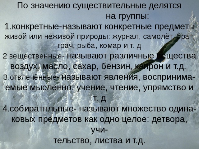      По значению существительные делятся  на группы:  1.конкретные-называют  конкретные предмет ы  живой или неживой природы: журнал, самолёт, брат, грач, рыба, комар и т. д  2.вещественные- называют различные вещества  воздух, масло, сахар, бензин, капрон и т.д.   3.отвлечённые- называют явления, воспринима-  емые мысленно: учение, чтение, упрямство и т. д  4.собиратнльные- называют множество одина-  ковых предметов как одно целое: детвора, учи-  тельство, листва и т.д. 