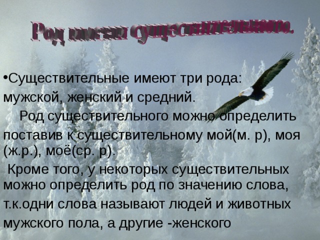 Существительные имеют три рода: мужской, женский и средний.  Род существительного можно определить поставив к существительному мой(м. р), моя (ж.р.), моё(ср. р).  Кроме того, у некоторых существительных можно определить род по значению слова, т.к.одни слова называют людей и животных мужского пола, а другие -женского 
