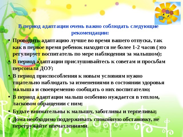         СОВЕТЫ РОДИТЕЛЯМ          В период адаптации очень важно соблюдать следующие рекомендации: Проводить адаптацию лучше во время вашего отпуска, так как в первое время ребенок находится не более 1-2 часов (это регулирует воспитатель по мере наблюдения за малышом); В период адаптации прислушивайтесь к советам и просьбам персонала ДОУ; В период приспособления к новым условиям нужно тщательно наблюдать за изменениями в состоянии здоровья малыша и своевременно сообщать о них воспитателю; В период адаптации малыш особенно нуждается в теплом, ласковом обращении с ним; Будьте внимательны к малышу, заботливы и терпеливы; Дома необходимо поддерживать спокойную обстановку, не перегружайте впечатлениями . 