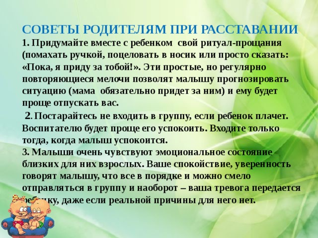 СОВЕТЫ РОДИТЕЛЯМ ПРИ РАССТАВАНИИ  1. Придумайте вместе с ребенком свой ритуал-прощания (помахать ручкой, поцеловать в носик или просто сказать: «Пока, я приду за тобой!». Эти простые, но регулярно повторяющиеся мелочи позволят малышу прогнозировать ситуацию (мама обязательно придет за ним) и ему будет проще отпускать вас.  2 . Постарайтесь не входить в группу, если ребенок плачет. Воспитателю будет проще его успокоить. Входите только тогда, когда малыш успокоится.  3. Малыши очень чувствуют эмоциональное состояние близких для них взрослых. Ваше спокойствие, уверенность говорят малышу, что все в порядке и можно смело отправляться в группу и наоборот – ваша тревога передается ребенку, даже если реальной причины для него нет. 