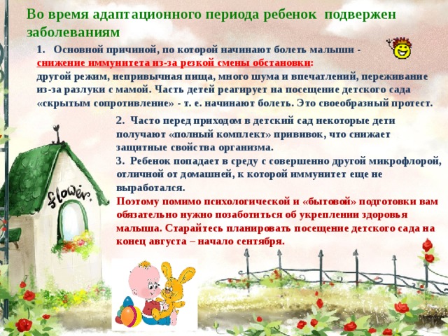Во время адаптационного периода ребенок подвержен заболеваниям   Основной причиной, по которой начинают болеть малыши - снижение иммунитета из-за резкой смены обстановки : другой режим, непривычная пища, много шума и впечатлений, переживание из-за разлуки с мамой. Часть детей реагирует на посещение детского сада «скрытым сопротивление» - т. е. начинают болеть. Это своеобразный протест.   2. Часто перед приходом в детский сад некоторые дети получают «полный комплект» прививок, что снижает защитные свойства организма.  3. Ребенок попадает в среду с совершенно другой микрофлорой, отличной от домашней, к которой иммунитет еще не выработался.  Поэтому помимо психологической и «бытовой» подготовки вам обязательно нужно позаботиться об укреплении здоровья малыша. Старайтесь планировать посещение детского сада на конец августа – начало сентября.   