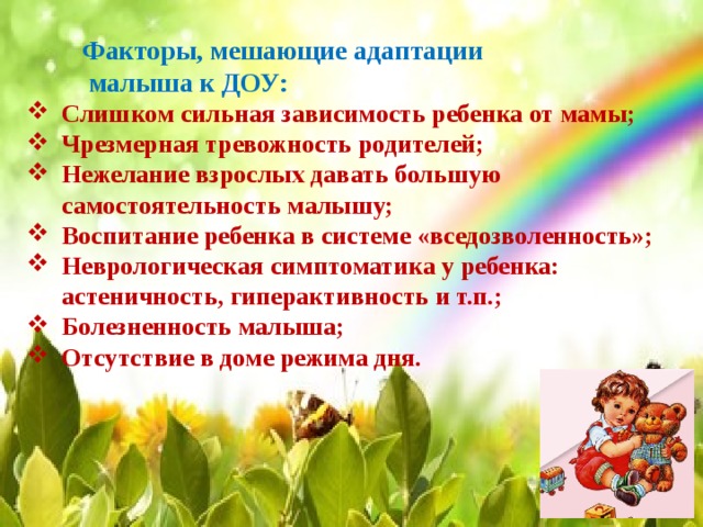 Факторы, мешающие адаптации  малыша к ДОУ:    Слишком сильная зависимость ребенка от мамы; Чрезмерная тревожность родителей; Нежелание взрослых давать большую самостоятельность малышу; Воспитание ребенка в системе «вседозволенность»; Неврологическая симптоматика у ребенка: астеничность, гиперактивность и т.п.; Болезненность малыша; Отсутствие в доме режима дня. 