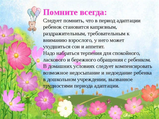 Помните всегда:  Следует помнить, что в период адаптации ребенок становится капризным, раздражительным, требовательным к вниманию взрослого, у него может ухудшиться сон и аппетит.  Надо набраться терпения для спокойного, ласкового и бережного обращения с ребенком. В домашних условиях следует компенсировать возможное недосыпание и недоедание ребенка в дошкольном учреждении, вызванное трудностями периода адаптации.   