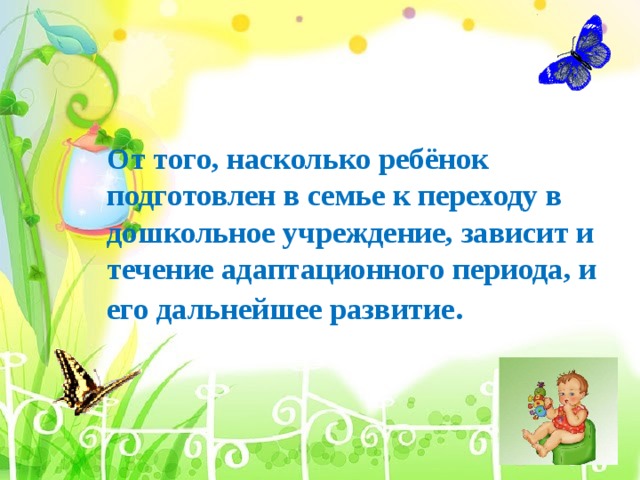       От того, насколько ребёнок подготовлен в семье к переходу в дошкольное учреждение, зависит и течение адаптационного периода, и его дальнейшее развитие .    