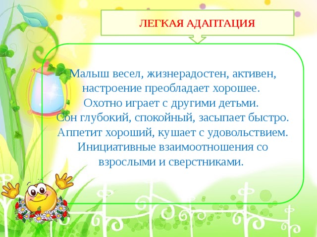         ЛЕГКАЯ АДАПТАЦИЯ Малыш весел, жизнерадостен, активен, настроение преобладает хорошее. Охотно играет с другими детьми. Сон глубокий, спокойный, засыпает быстро. Аппетит хороший, кушает с удовольствием. Инициативные взаимоотношения со взрослыми и сверстниками. 