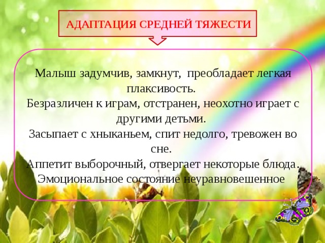  АДАПТАЦИЯ СРЕДНЕЙ ТЯЖЕСТИ Малыш задумчив, замкнут, преобладает легкая плаксивость. Безразличен к играм, отстранен, неохотно играет с другими детьми. Засыпает с хныканьем, спит недолго, тревожен во сне. Аппетит выборочный, отвергает некоторые блюда . Эмоциональное состояние неуравновешенное  