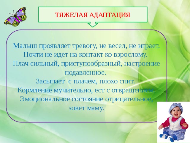 ТЯЖЕЛАЯ АДАПТАЦИЯ Малыш проявляет тревогу, не весел, не играет. Почти не идет на контакт ко взрослому. Плач сильный, приступообразный, настроение подавленное. Засыпает с плачем, плохо спит. Кормление мучительно, ест с отвращением. Эмоциональное состояние отрицательное, зовет маму. 
