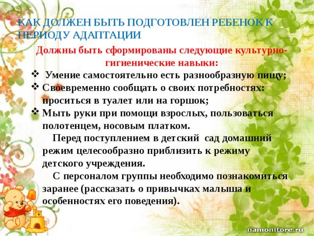 КАК ДОЛЖЕН БЫТЬ ПОДГОТОВЛЕН РЕБЕНОК К ПЕРИОДУ АДАПТАЦИИ   Должны быть сформированы следующие культурно-гигиенические навыки:  Умение самостоятельно есть разнообразную пищу; Своевременно сообщать о своих потребностях: проситься в туалет или на горшок; Мыть руки при помощи взрослых, пользоваться полотенцем, носовым платком.  Перед поступлением в детский сад домашний режим целесообразно приблизить к режиму детского учреждения.  С персоналом группы необходимо познакомиться заранее (рассказать о привычках малыша и особенностях его поведения). 