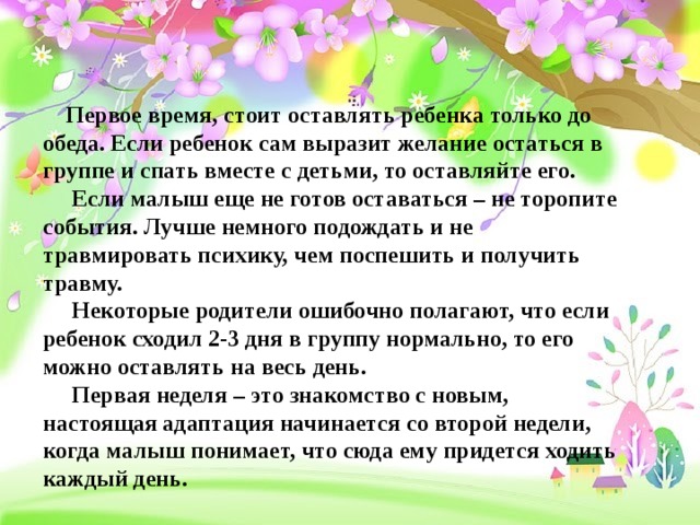  Первое время, стоит оставлять ребенка только до обеда. Если ребенок сам выразит желание остаться в группе и спать вместе с детьми, то оставляйте его.  Если малыш еще не готов оставаться – не торопите события. Лучше немного подождать и не травмировать психику, чем поспешить и получить травму.  Некоторые родители ошибочно полагают, что если ребенок сходил 2-3 дня в группу нормально, то его можно оставлять на весь день.  Первая неделя – это знакомство с новым, настоящая адаптация начинается со второй недели, когда малыш понимает, что сюда ему придется ходить каждый день.   