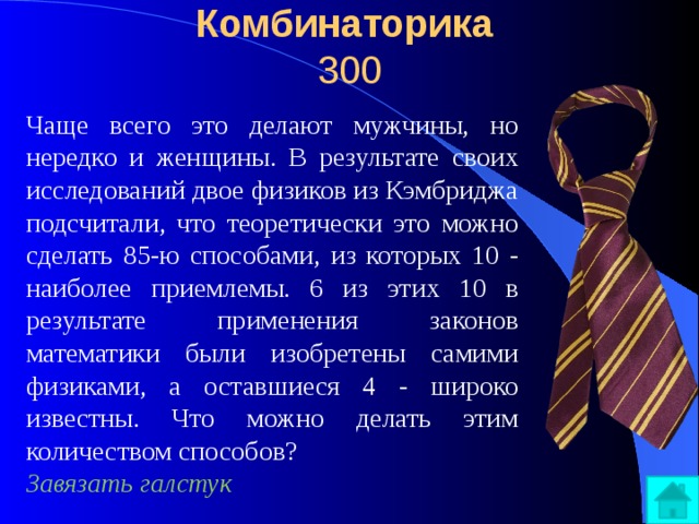 Комбинаторика  300 Чаще всего это делают мужчины, но нередко и женщины. В результате своих исследований двое физиков из Кэмбриджа подсчитали, что теоретически это можно сделать 85-ю способами, из которых 10 - наиболее приемлемы. 6 из этих 10 в результате применения законов математики были изобретены самими физиками, а оставшиеся 4 - широко известны. Что можно делать этим количеством способов? Завязать галстук 