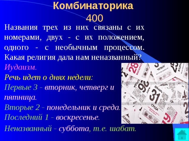 Комбинаторика  400 Названия трех из них связаны с их номерами, двух - с их положением, одного - с необычным процессом. Какая религия дала нам неназванный? Иудаизм.  Речь идет о днях недели:  Первые 3 - вторник, четверг и пятница.  Вторые 2 - понедельник и среда .  Последний 1 - воскресенье .  Неназванный - суббота , т.е. шабат.  
