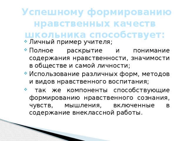  Успешному формированию нравственных качеств школьника способствует: Личный пример учителя; Полное раскрытие и понимание содержания нравственности, значимости в обществе и самой личности; Использование различных форм, методов и видов нравственного воспитания;  так же компоненты способствующие формированию нравственного сознания, чувств, мышления, включенные в содержание внеклассной работы. 
