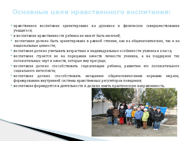 Основные цели нравственного воспитания:   нравственное воспитание ориентировано на духовное и физическое совершенствование учащегося; в воспитании нравственности ребенка не может быть мелочей;  воспитание должно быть ориентировано в равной степени, как на общечеловеческие, так и на национальные ценности; воспитание должно учитывать возрастные и индивидуальные особенности ученика и класса; воспитание строится не на порицании качеств личности ученика, а на поддержке тех положительных черт и качеств, которые ему присущи; воспитание должно способствовать социализации ребенка, развитию его положительного социального интеллекта; воспитание должно способствовать овладению общечеловеческими нормами морали, формированию внутренней системы нравственных регуляторов поведения; воспитание формируется в деятельности и должно иметь практическую направленность.   