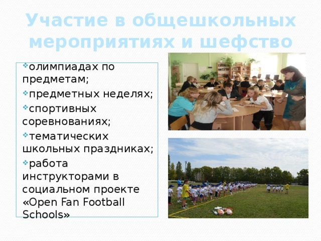 Участие в общешкольных мероприятиях и шефство олимпиадах по предметам; предметных неделях; спортивных соревнованиях; тематических школьных праздниках; работа инструкторами в социальном проекте «Open Fan Football Schools» 