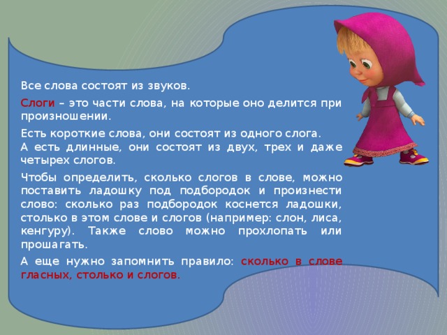 Все слова состоят из звуков. Слоги – это части слова, на которые оно делится при произношении. Есть короткие слова, они состоят из одного слога. А есть длинные, они состоят из двух, трех и даже четырех слогов. Чтобы определить, сколько слогов в слове, можно поставить ладошку под подбородок и произнести слово: сколько раз подбородок коснется ладошки, столько в этом слове и слогов (например: слон, лиса, кенгуру). Также слово можно прохлопать или прошагать. А еще нужно запомнить правило: сколько в слове гласных, столько и слогов.  