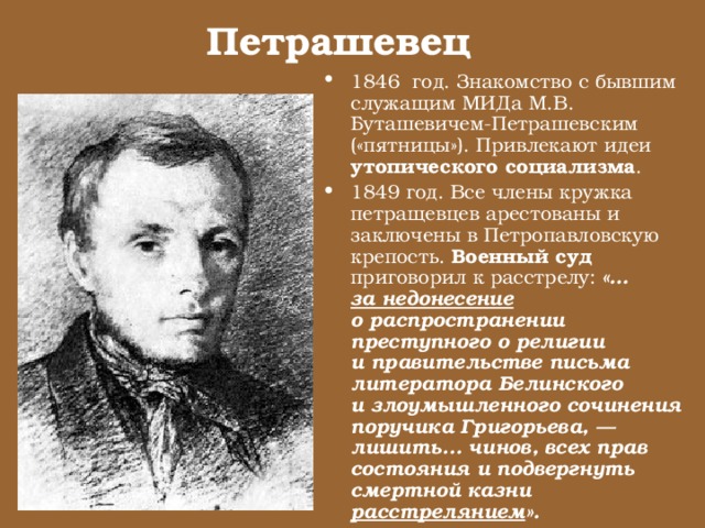 Петрашевец 1846 год. Знакомство с бывшим служащим МИДа М.В. Буташевичем-Петрашевским («пятницы»). Привлекают идеи утопического социализма . 1849 год. Все члены кружка петращевцев арестованы и заключены в Петропавловскую крепость. Военный суд приговорил к расстрелу: «… за недонесение о распространении преступного о религии и правительстве письма литератора Белинского и злоумышленного сочинения поручика Григорьева, — лишить... чинов, всех прав состояния и подвергнуть смертной казни расстрелянием ». 