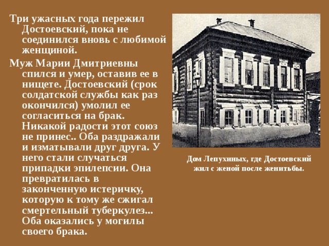 Три ужасных года пережил Достоевский, пока не соединился вновь с любимой женщиной. Муж Марии Дмитриевны спился и умер, оставив ее в нищете. Достоевский (срок солдатской службы как раз окончился) умолил ее согласиться на брак. Никакой радости этот союз не принес.. Оба раздражали и изматывали друг друга. У него стали случаться припадки эпилепсии. Она превратилась в законченную истеричку, которую к тому же сжигал смертельный туберкулез... Оба оказались у могилы своего брака. Дом Лепухиных, где Достоевский жил с женой после женитьбы. 
