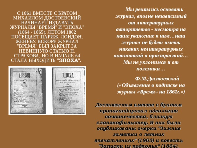  Мы решились основать журнал, вполне независимый от литературных авторитетов - несмотря на наше уважение к ним…наш журнал не будет иметь никаких нелитературных антипатий и пристрастий…Мы не уклонимся и от полемики…  Ф.М.Достоевский («Объявление о подписке на журнал «Время» на 1861г.») С 1861 ВМЕСТЕ С БРАТОМ МИХАИЛОМ ДОСТОЕВСКИЙ НАЧИНАЕТ ИЗДАВАТЬ ЖУРНАЛЫ 