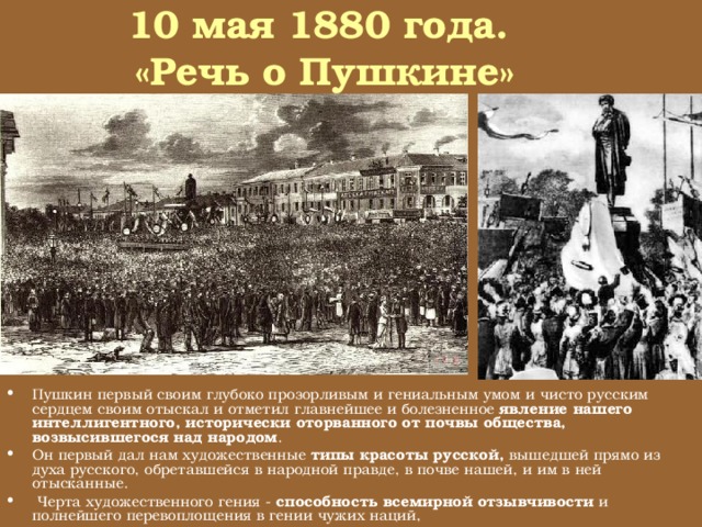 10 мая 1880 года.  «Речь о Пушкине»   Он отметил и выпукло поставил перед нами отрицательный тип наш, человека, беспокоящегося и не примиряющегося, в родную почву и в родные силы ее не верующего, Россию и себя самого (то есть свое же общество, свой же интеллигентный слой, возникший над родной почвой нашей) в конце концов отрицающего, делать с другими не желающего и искренно страдающего Пушкин первый своим глубоко прозорливым и гениальным умом и чисто русским сердцем своим отыскал и отметил главнейшее и болезненное явление нашего интеллигентного, исторически оторванного от почвы общества, возвысившегося над народом . Он первый дал нам художественные типы красоты русской, вышедшей прямо из духа русского, обретавшейся в народной правде, в почве нашей, и им в ней отысканные.   Черта художественного гения - способность всемирной отзывчивости и полнейшего перевоплощения в гении чужих наций,  