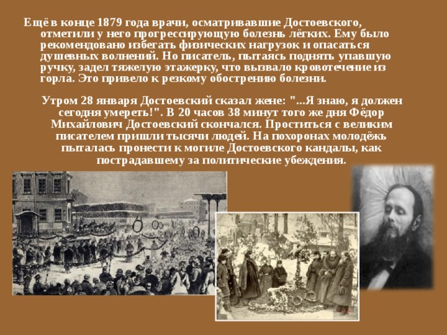 Ещё в конце 1879 года врачи, осматривавшие Достоевского, отметили у него прогрессирующую болезнь лёгких. Ему было рекомендовано избегать физических нагрузок и опасаться душевных волнений. Но писатель, пытаясь поднять упавшую ручку, задел тяжелую этажерку, что вызвало кровотечение из горла. Это привело к резкому обострению болезни. Утром 28 января Достоевский сказал жене: 