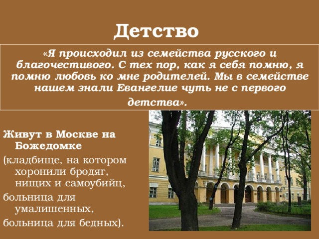 Детство  « Я происходил из семейства русского и благочестивого. С тех пор, как я себя помню, я помню любовь ко мне родителей. Мы в семействе нашем знали Евангелие чуть не с первого детства».  Живут в Москве на Божедомке  (кладбище, на котором хоронили бродяг, нищих и самоубийц, больница для умалишенных, больница для бедных). 