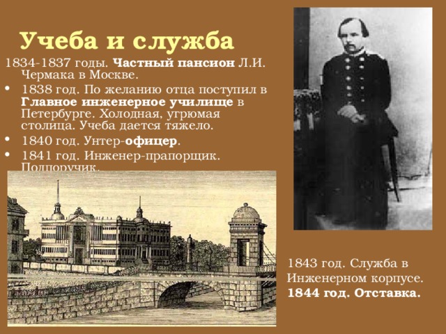 Учеба и служба 1834-1837 годы. Частный пансион Л.И. Чермака в Москве. 1838 год. По желанию отца поступил в Главное инженерное училище в Петербурге. Холодная, угрюмая столица. Учеба дается тяжело. 1840 год. Унтер- офицер . 1841 год. Инженер-прапорщик. Подпоручик. 1843 год. Служба в Инженерном корпусе. 1844 год. Отставка.  