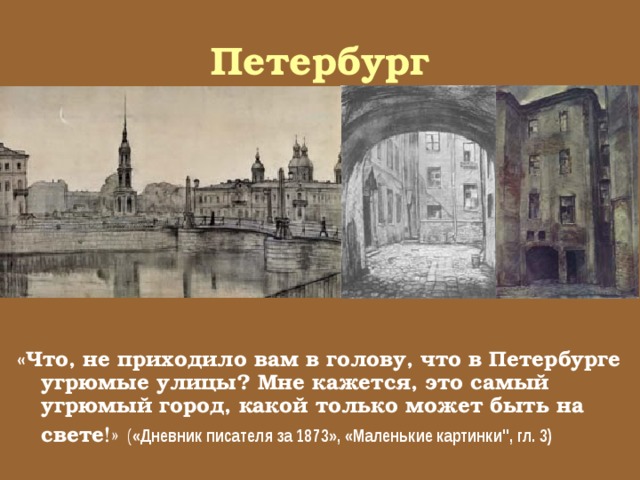Петербург «Что, не приходило вам в голову, что в Петербурге угрюмые улицы? Мне кажется, это самый угрюмый город, какой только может быть на свете !»  ( «Дневник писателя за 1873», «Маленькие картинки