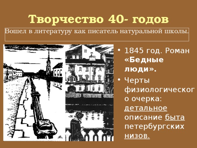 Творчество 40- годов Вошел в литературу как писатель натуральной школы. 1845 год. Роман «Бедные люди». Черты физиологического очерка: детальное описание быта петербургских низов. 