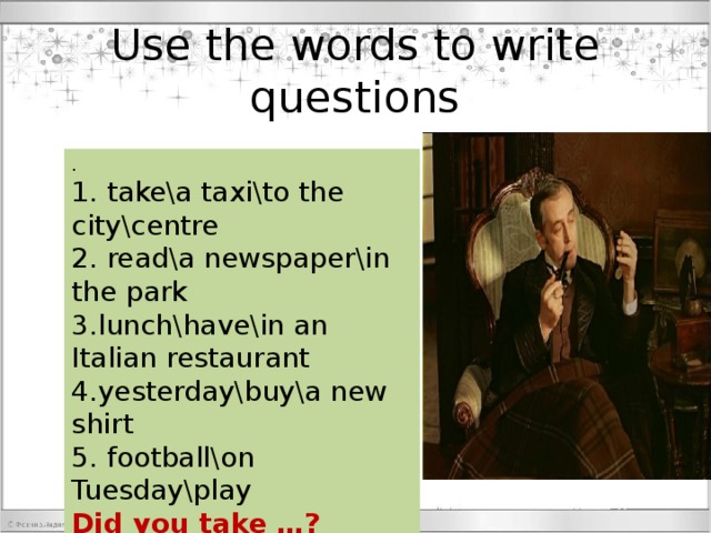 Use the words to write questions . 1. takea taxito the citycentre 2. reada newspaperin the park 3.lunchhavein an Italian restaurant 4.yesterdaybuya new shirt 5. footballon Tuesdayplay Did you take …? 