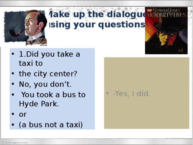 Make up the dialogue  using your questions. 1.Did you take a taxi to the city center? No, you don’t.  You took a bus to Hyde Park. or (a bus not a taxi) -Yes, I did. 