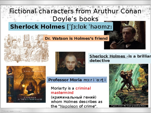 Fictional characters from Aruthur Conan Doyle’s books Sherlock   Holmes  [ˈʃɜːlɒk ˈhəʊmz ] Dr. Watson is Holmes’s friend Sherlock Holmes – is a brilliant detective Professor Moriarty mɔːr i ˈɑːrt̬ i Moriarty Moriarty is a criminal mastermind (криминальный гений) whom Holmes describes as the 