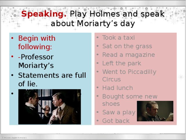 Speaking. Play Holmes and speak about Moriarty’s day Begin with following: - Professor Moriarty’s Took a taxi Sat on the grass Read a magazine Left the park Went to Piccadilly Circus Had lunch Bought some new shoes Saw a play Got back Statements are full of lie. In the morning he didn’t take a taxi. He took a bus to Hide Park. 