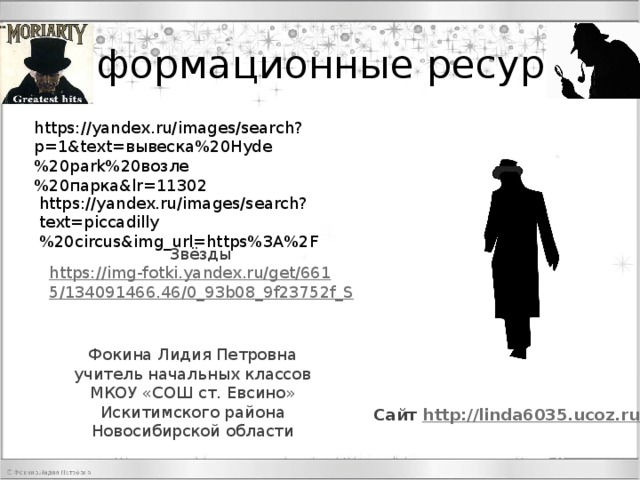 Информационные ресурсы https://yandex.ru/images/search?p=1&text=вывеска%20Hyde%20park%20возле%20парка&lr=11302 https://yandex.ru/images/search?text=piccadilly%20circus&img_url=https%3A%2F Звёзды https://img-fotki.yandex.ru/get/6615/134091466.46/0_93b08_9f23752f_S Фокина Лидия Петровна учитель начальных классов МКОУ «СОШ ст. Евсино» Искитимского района Новосибирской области Сайт http://linda6035.ucoz.ru 