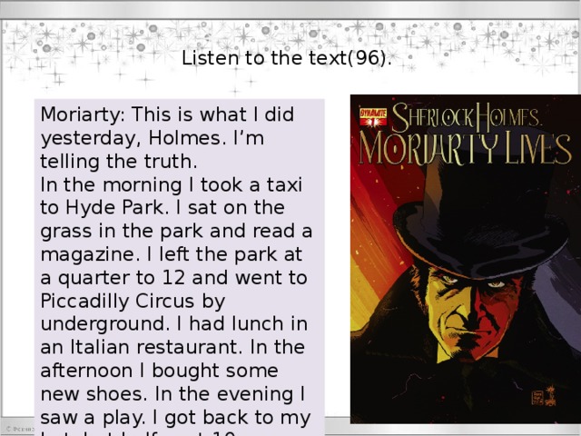 Listen to the text(96). Moriarty: This is what I did yesterday, Holmes. I’m telling the truth. In the morning I took a taxi to Hyde Park. I sat on the grass in the park and read a magazine. I left the park at a quarter to 12 and went to Piccadilly Circus by underground. I had lunch in an Italian restaurant. In the afternoon I bought some new shoes. In the evening I saw a play. I got back to my hotel at half past 10. 