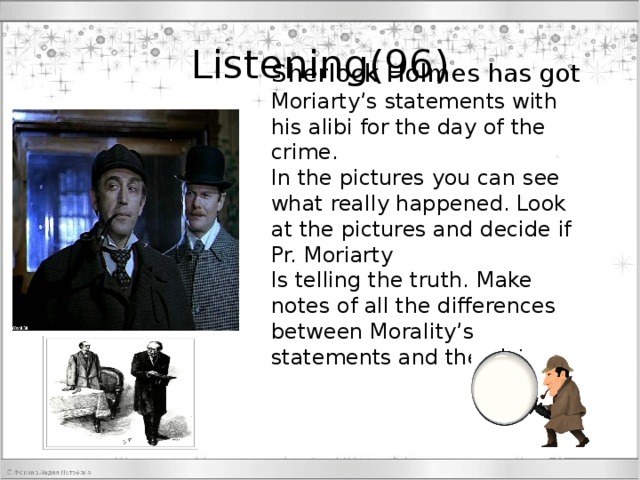 Listening(96) Sherlock Holmes has got Moriarty’s statements with his alibi for the day of the crime. In the pictures you can see what really happened. Look at the pictures and decide if Pr. Moriarty Is telling the truth. Make notes of all the differences between Morality’s statements and the pictures 96 