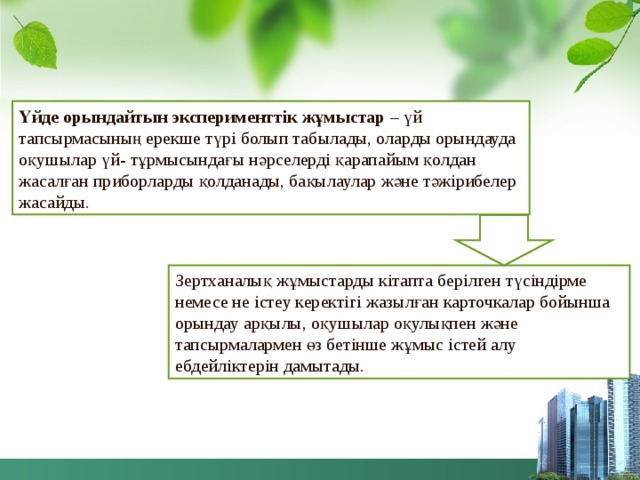 Үйде орындайтын эксперименттік жұмыстар – үй тапсырмасының ерекше түрі болып табылады, оларды орындауда оқушылар үй- тұрмысындағы нәрселерді қарапайым қолдан жасалған приборларды қолданады, бақылаулар және тәжірибелер жасайды. Зертханалық жұмыстарды кітапта берілген түсіндірме немесе не істеу керектігі жазылған карточкалар бойынша орындау арқылы, оқушылар оқулықпен және тапсырмалармен өз бетінше жұмыс істей алу ебдейліктерін дамытады. 