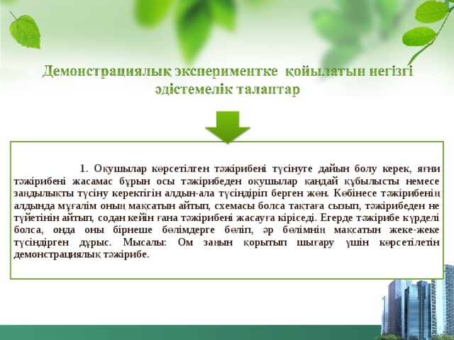  1. Оқушылар көрсетілген тәжірибені түсінуге дайын болу керек, яғни тәжірибені жасамас бұрын осы тәжірибеден оқушылар қандай құбылысты немесе заңдылықты түсіну керектігін алдын-ала түсіндіріп берген жөн. Көбінесе тәжірибенің алдында мұғалім оның мақсатын айтып, схемасы болса тақтаға сызып, тәжірибеден не түйетінін айтып, содан кейін ғана тәжірибені жасауға кіріседі. Егерде тәжірибе күрделі болса, онда оны бірнеше бөлімдерге бөліп, әр бөлімнің мақсатын жеке-жеке түсіндірген дұрыс. Мысалы: Ом заңын қорытып шығару үшін көрсетілетін демонстрациялық тәжірибе. 