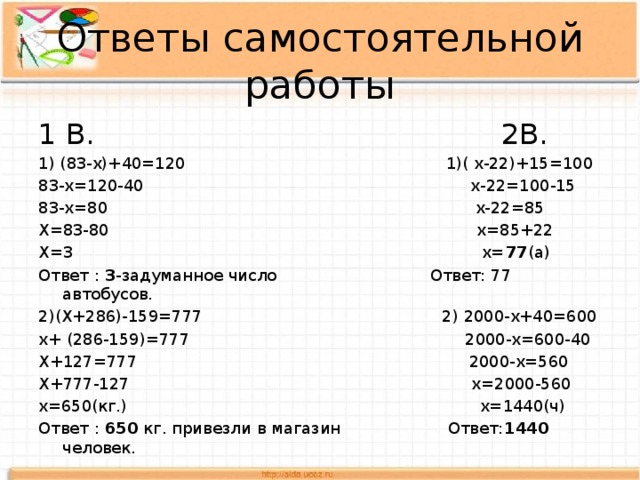 Ответы самостоятельной работы 1 В. 2В. 1) (83-x)+40=120 1)( х-22)+15=100 83-x=120-40 х-22=100-15 83-x=80 х-22=85 X=83-80 х=85+22 X=3 х= 77 (а) Ответ : 3 -задуманное число Ответ: 77 автобусов. 2)(Х+286)-159=777 2) 2000-х+40=600 х+ (286-159)=777 2000-х=600-40 Х+127=777 2000-х=560 Х+777-127 х=2000-560 х=650(кг.) х=1440(ч) Ответ : 650 кг. привезли в магазин Ответ: 1440 человек. 