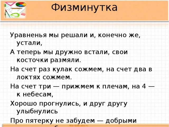 Физминутка   Уравненья мы решали и, конечно же, устали, А теперь мы дружно встали, свои косточки размяли. На счет раз кулак сожмем, на счет два в локтях сожмем. На счет три — прижмем к плечам, на 4 — к небесам, Хорошо прогнулись, и друг другу улыбнулись Про пятерку не забудем — добрыми всегда мы будем. 