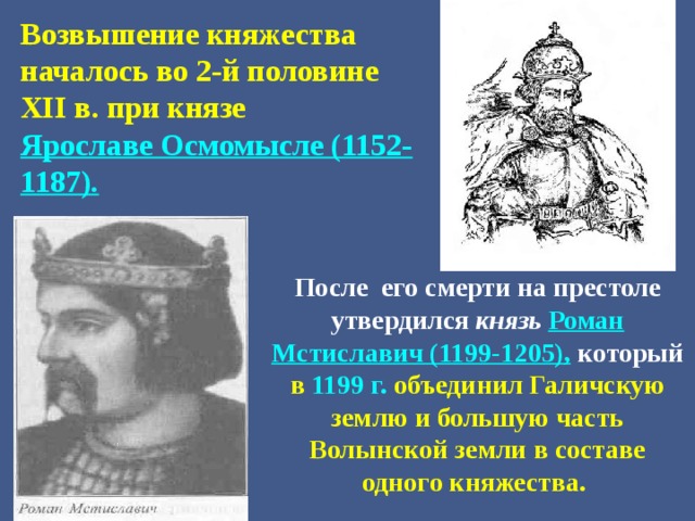 Возвышение княжества началось во 2-й половине XII в. при князе Ярославе Осмомысле (1152-1187).  После его смерти на престоле утвердился князь Роман Мстиславич (1199-1205),  который в 1199 г. объединил Галичскую землю и большую часть Волынской земли в составе одного княжества. 