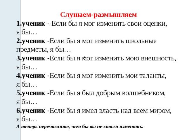 Слушаем-размышляем 1.ученик - Если бы я мог изменить свои оценки, я бы…  2.ученик -Если бы я мог изменить школьные предметы, я бы…  3.ученик -Если бы я мог изменить мою внешность, я бы…  4.ученик -Если бы я мог изменить мои таланты, я бы…  5.ученик -Если бы я был добрым волшебником, я бы…  6.ученик -Если бы я имел власть над всем миром, я бы… А теперь перечислите, чего бы вы не стали изменять.   . 