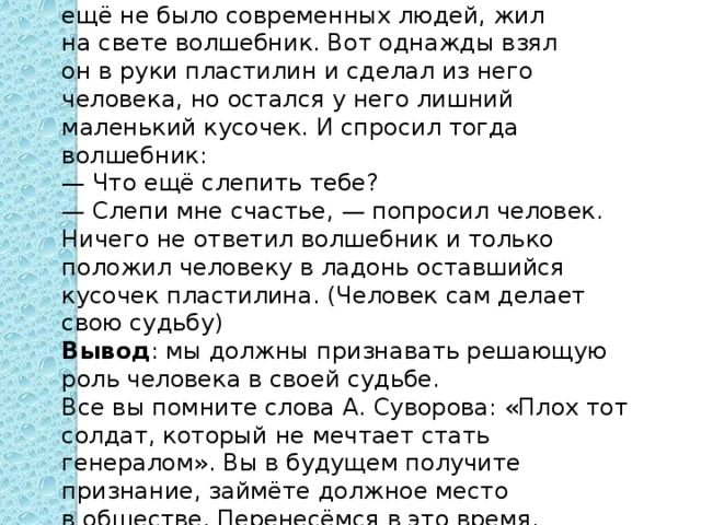 В давние — давние времена, когда на земле ещё не было современных людей, жил на свете волшебник. Вот однажды взял он в руки пластилин и сделал из него человека, но остался у него лишний маленький кусочек. И спросил тогда волшебник:  — Что ещё слепить тебе?  — Слепи мне счастье, — попросил человек.  Ничего не ответил волшебник и только положил человеку в ладонь оставшийся кусочек пластилина. (Человек сам делает свою судьбу) Вывод : мы должны признавать решающую роль человека в своей судьбе. Все вы помните слова А. Суворова: «Плох тот солдат, который не мечтает стать генералом». Вы в будущем получите признание, займёте должное место в обществе. Перенесёмся в это время. 