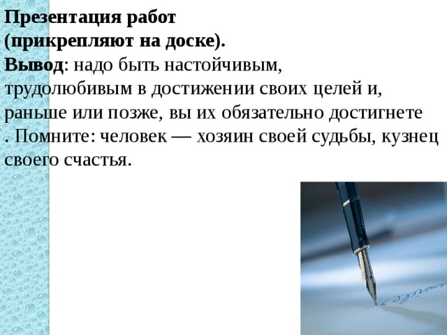 Презентация работ (прикрепляют на доске). Вывод : надо быть настойчивым, трудолюбивым в достижении своих целей и, раньше или позже, вы их обязательно достигнете . Помните: человек — хозяин своей судьбы, кузнец своего счастья. 