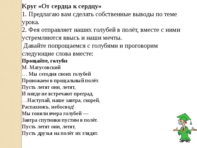 Круг «От сердца к сердцу» 1. Предлагаю вам сделать собственные выводы по теме урока. 2. Фея отправляет наших голубей в полёт, вместе с ними устремляются ввысь и наши мечты.  Давайте попрощаемся с голубями и проговорим следующие слова вместе: Прощайте, голуби  М. Матусовский  … Мы сегодня своих голубей  Провожаем в прощальный полёт.  Пусть летят они, летят,  И нигде не встречают преград.  …Наступай, наше завтра, скорей,  Распахнись, небосвод!  Мы гоняли вчера голубей —  Завтра спутники пустим в полёт.  Пусть летят они, летят,  Пусть друзья на полёт их глядят. 