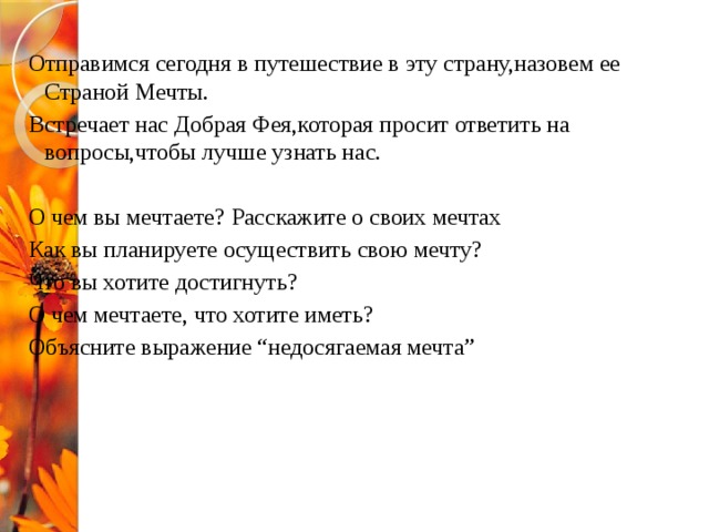 Отправимся сегодня в путешествие в эту страну,назовем ее Страной Мечты. Встречает нас Добрая Фея,которая просит ответить на вопросы,чтобы лучше узнать нас. О чем вы мечтаете? Расскажите о своих мечтах Как вы планируете осуществить свою мечту? Что вы хотите достигнуть? О чем мечтаете, что хотите иметь? Объясните выражение “недосягаемая мечта” 