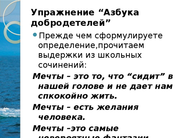 Упражнение “Азбука добродетелей” Прежде чем сформулируете определение,прочитаем выдержки из школьных сочинений: Мечты – это то, что “сидит” в нашей голове и не дает нам спкокойно жить. Мечты – есть желания человека. Мечты –это самые невероятные фантазии.  