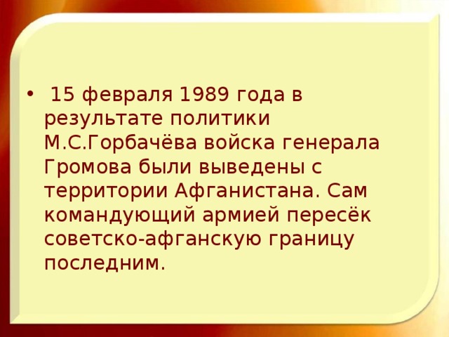  15 февраля 1989 года в результате политики М.С.Горбачёва войска генерала Громова были выведены с территории Афганистана. Сам командующий армией пересёк советско-афганскую границу последним. 